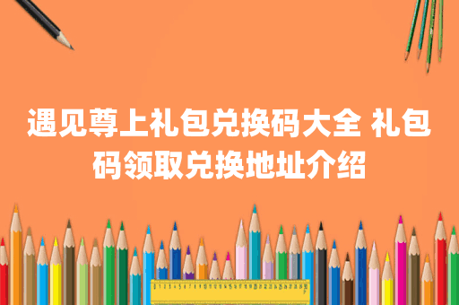 遇见尊上礼包兑换码大全 礼包码领取兑换地址介绍