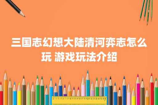 三国志幻想大陆清河弈志怎么玩 游戏玩法介绍