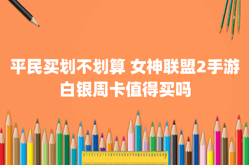 平民买划不划算 女神联盟2手游白银周卡值得买吗