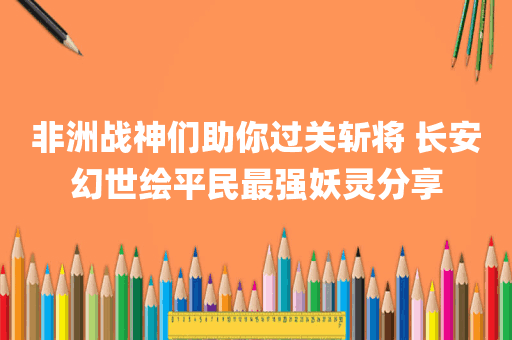 非洲战神们助你过关斩将 长安幻世绘平民最强妖灵分享