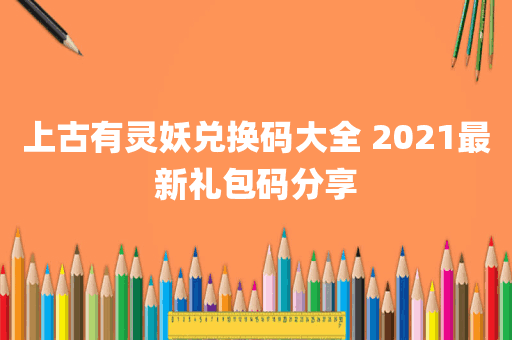 上古有灵妖兑换码大全 2021最新礼包码分享
