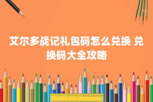 艾尔多战记礼包码怎么兑换 兑换码大全攻略