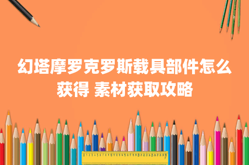 幻塔摩罗克罗斯载具部件怎么获得 素材获取攻略