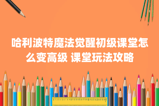 哈利波特魔法觉醒初级课堂怎么变高级 课堂玩法攻略