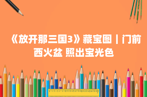 《放开那三国3》藏宝图｜门前西火盆 照出宝光色