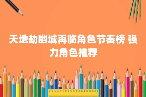 天地劫幽城再临角色节奏榜 强力角色推荐