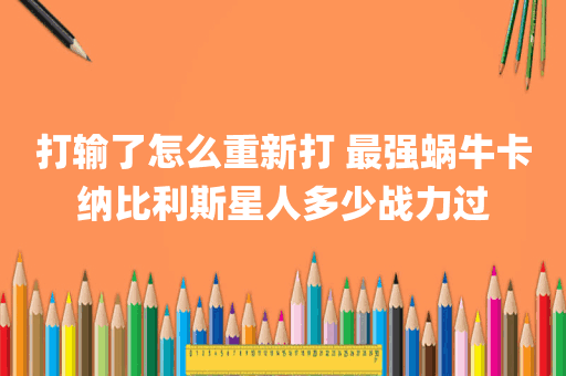 打输了怎么重新打 最强蜗牛卡纳比利斯星人多少战力过