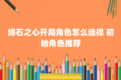 绯石之心开局角色怎么选择 初始角色推荐