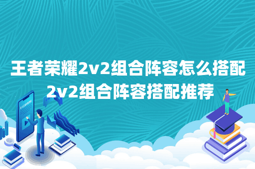 王者荣耀2v2组合阵容怎么搭配 2v2组合阵容搭配推荐