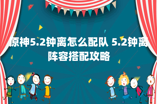 原神5.2钟离怎么配队 5.2钟离阵容搭配攻略