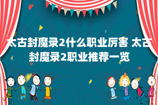 太古封魔录2什么职业厉害 太古封魔录2职业推荐一览
