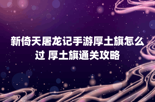 新倚天屠龙记手游厚土旗怎么过 厚土旗通关攻略
