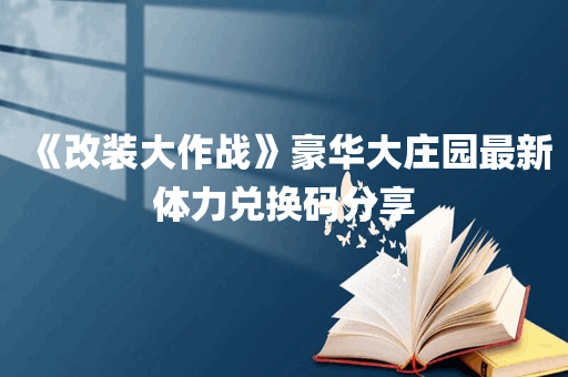 《改装大作战》豪华大庄园最新体力兑换码分享